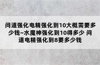 问道强化电精强化到10大概需要多少钱~水魔神强化到10得多少 问道电精强化到8要多少钱